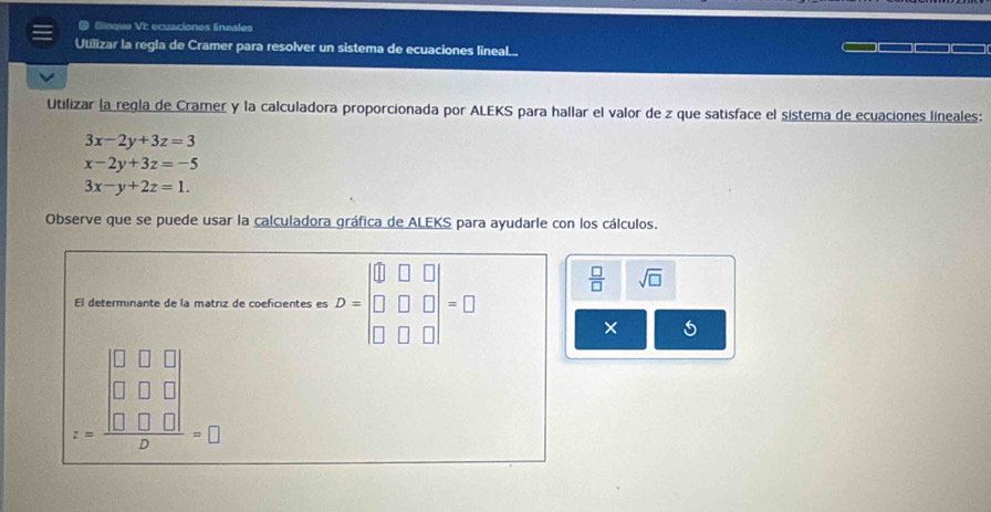 Bleque VI: ecuaciones lineates 
Utilizar la regla de Cramer para resolver un sistema de ecuaciones lineal... 
Utilizar la regla de Cramer y la calculadora proporcionada por ALEKS para hallar el valor de z que satisface el sistema de ecuaciones lineales:
3x-2y+3z=3
x-2y+3z=-5
3x-y+2z=1. 
Observe que se puede usar la calculadora gráfica de ALEKS para ayudarle con los cálculos. 
El determinante de la matriz de coeficientes es D=beginvmatrix 0&□ &□  □ &□ &□  □ &□ &□ endvmatrix =□
 □ /□   sqrt(□ )
×
z=frac beginvmatrix 0&0&□  0&□ &□  □ &□ &□ endvmatrix D=□