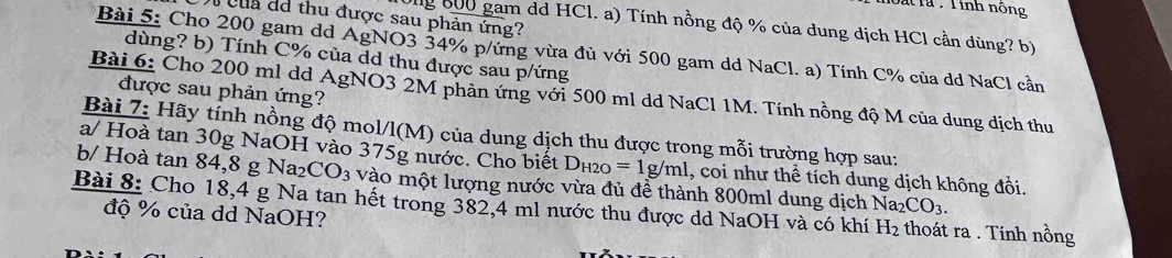 Dat Ta , Tinh nông 
của dá thu được sau phản ứng? 
Ung 600 gam dd HCl. a) Tính nồng độ % của dung dịch HCl cần dùng? b) 
Bài 5: Cho 200 gam dd AgNO3 34% p/ứng vừa đủ với 500 gam dd NaCl. a) Tính C % của dd NaCl cần 
dùng? b) Tính C % của dd thu được sau p/ứng
được sau phản ứng? 
Bài 6: Cho 200 ml dd AgNO3 2M phản ứng với 500 ml dd NaCl 1M. Tính nồng độ M của dung dịch thu 
Bài 7: Hãy tính nồng độ mol/l(M) của dung dịch thu được trong mỗi trường hợp sau: 
a/ Hoà tan 30g NaOH vào 375g nước. Cho biết D_H2O=1g/ml
b/ Hoà tan 84, 8 g Na₂CO3 vào một lượng nước vừa đủ đề thành 800ml dung dịch Naz 1, coi như thể tích dung dịch không đổi.
CO_3. 
Bài 8: Cho 18,4 g Na tan hết trong 382,4 ml nước thu được dd NaOH và có khí H_2 thoát ra . Tính nồng 
độ % của dd NaOH?