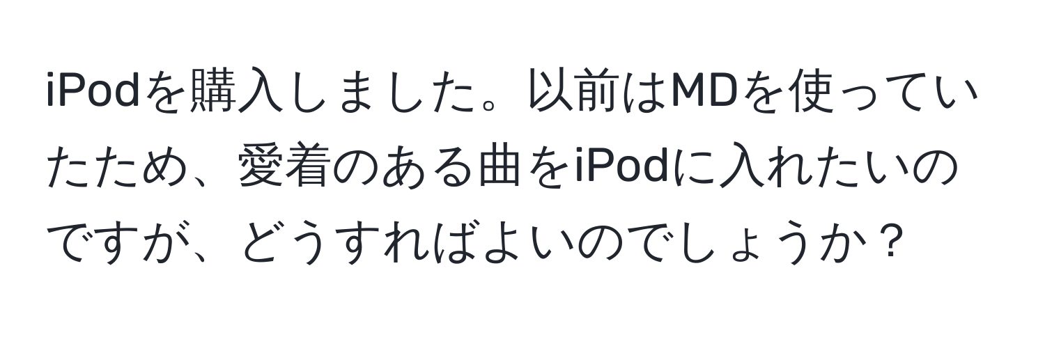 iPodを購入しました。以前はMDを使っていたため、愛着のある曲をiPodに入れたいのですが、どうすればよいのでしょうか？