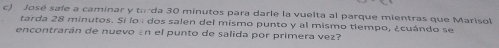 José sale a caminar y torda 30 minutos para darle la vuelta al parque mientras que Marisol 
tarda 28 minutos. Sí los dos salen del mismo punto y al mismo tiempo, ¿cuándo se 
encontrarán de nuevo án el punto de salida por primera vez?