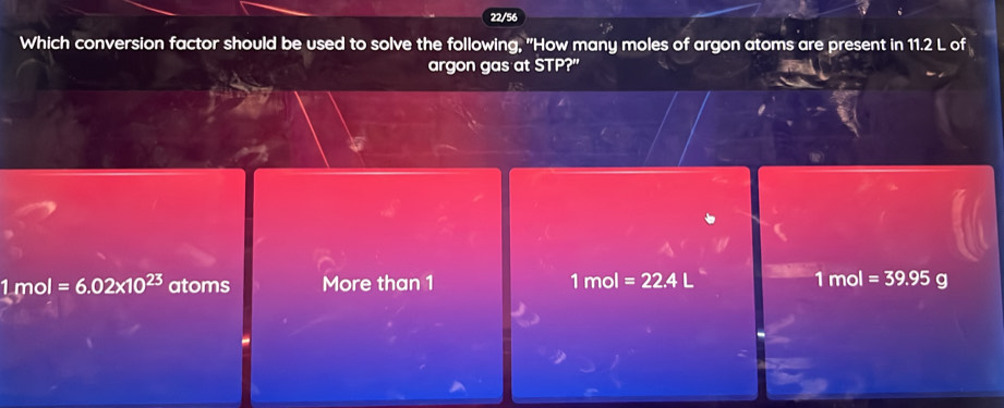 22/56
Which conversion factor should be used to solve the following, "How many moles of argon atoms are present in 11.2 L of
argon gas at STP?"
1 mol =6.02* 10^(23) atoms More than 1 1mol=22.4L 1 mol =39.95 g