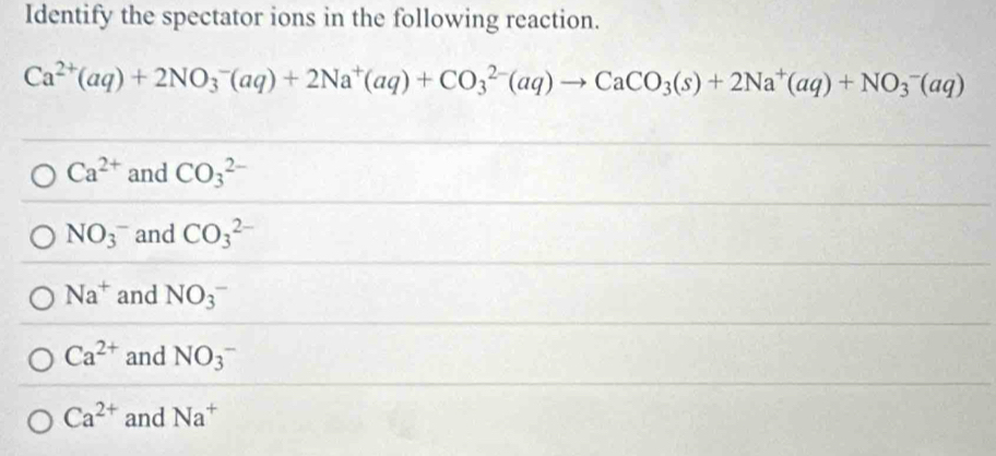 Identify the spectator ions in the following reaction.
Ca^(2+)(aq)+2NO_3^(-(aq)+2Na^+)(aq)+CO_3^((2-)(aq)to CaCO_3)(s)+2Na^+(aq)+NO_3^(-(aq)
Ca^2+) and CO_3^((2-)
NO_3)^- and CO_3^((2-)
Na^+) and NO(_3)^-
Ca^(2+) and NO(_3)^-
Ca^(2+) and Na^+