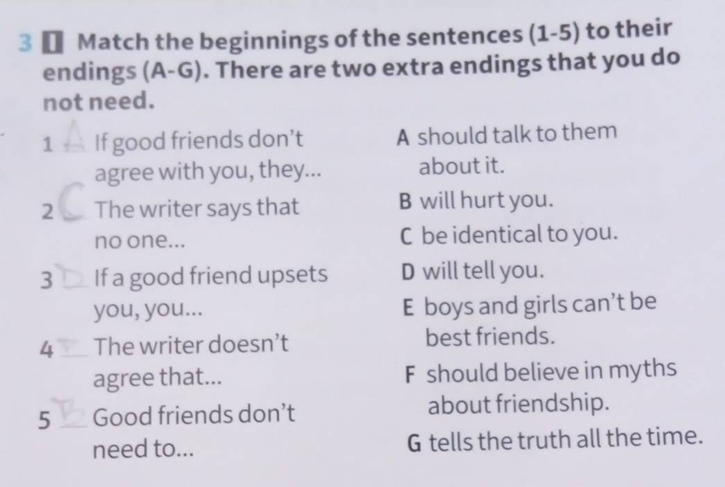 3 € Match the beginnings of the sentences (1-5) to their
endings (A-G). There are two extra endings that you do
not need.
1 _If good friends don’t A should talk to them
agree with you, they... about it.
2 The writer says that B will hurt you.
no one... C be identical to you.
3 _If a good friend upsets D will tell you.
you, you... E boys and girls can’t be
4 _The writer doesn’t
best friends.
agree that... F should believe in myths
5 _Good friends don’t
about friendship.
need to... G tells the truth all the time.