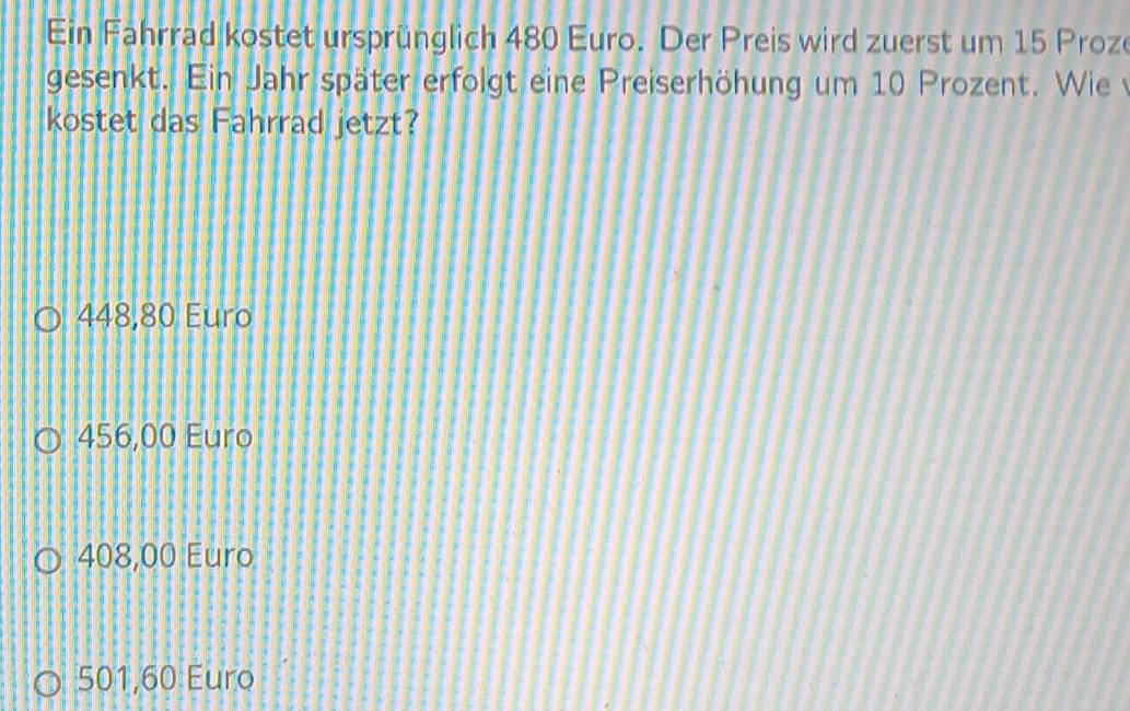 Ein Fahrrad kostet ursprünglich 480 Euro. Der Preis wird zuerst um 15 Proze
gesenkt. Ein Jahr später erfolgt eine Preiserhöhung um 10 Prozent. Wie 
kostet das Fahrrad jetzt?
448,80 Euro
456,00 Euro
408,00 Euro
501,60 Euro