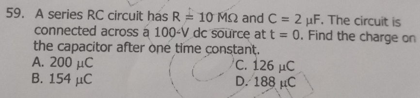 A series RC circuit has R=10MOmega and C=2mu F. The circuit is
connected across à 100-V dc source at t=0. Find the charge on
the capacitor after one time constant.
A. 200 μC C. 126 μC
B. 154 μC D. 188 μC