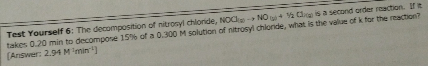 Test Yourself 6: The decomposition of nitrosyl chloride, NOCl_(g)to NO_(g)+1/2Cl_2(g) is a second order reaction. If it 
takes 0.20 min to decompose 15% of a 0.300 M solution of nitrosyl chloride, what is the value of k for the reaction? 
[Answer: 2.94M^(-1)min^(-1)]