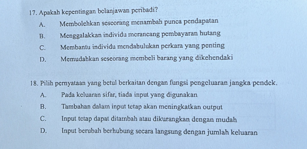 Apakah kepentingan bclanjawan peribadi?
A. Membolehkan sescorang menambah punca pendapatan
B. Menggalakkan individu merancang pembayaran hutang
C. Membantu individu mendabulukan perkara yang penting
D. Memudahkan seseorang membeli barang yang dikehendaki
18. Pilih pernyataan yang betul berkaitan dengan fungsi pengeluaran jangka pendek.
A. Pada kcluaran sifar, tiada input yang digunakan
B. Tambahan dalam input tetap akan meningkatkan output
C. Input tetap dapat ditambah atau dikurangkan dengan mudah
D. Input berubah berhubung secara langsung dengan jumlah keluaran