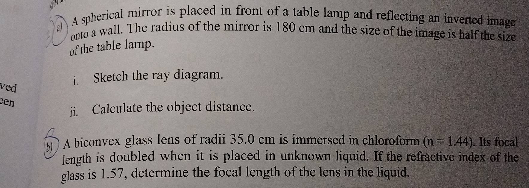 a A spherical mirror is placed in front of a table lamp and reflecting an inverted image 
onto a wall. The radius of the mirror is 180 cm and the size of the image is half the size 
of the table lamp. 
ved 
i. Sketch the ray diagram. 
een 
ii. Calculate the object distance. 
b) A biconvex glass lens of radii 35.0 cm is immersed in chloroform (n=1.44). Its focal 
length is doubled when it is placed in unknown liquid. If the refractive index of the 
glass is 1.57, determine the focal length of the lens in the liquid.