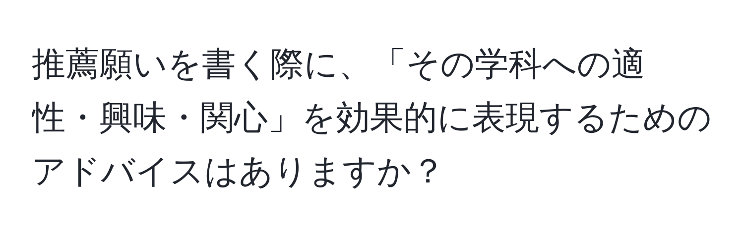 推薦願いを書く際に、「その学科への適性・興味・関心」を効果的に表現するためのアドバイスはありますか？