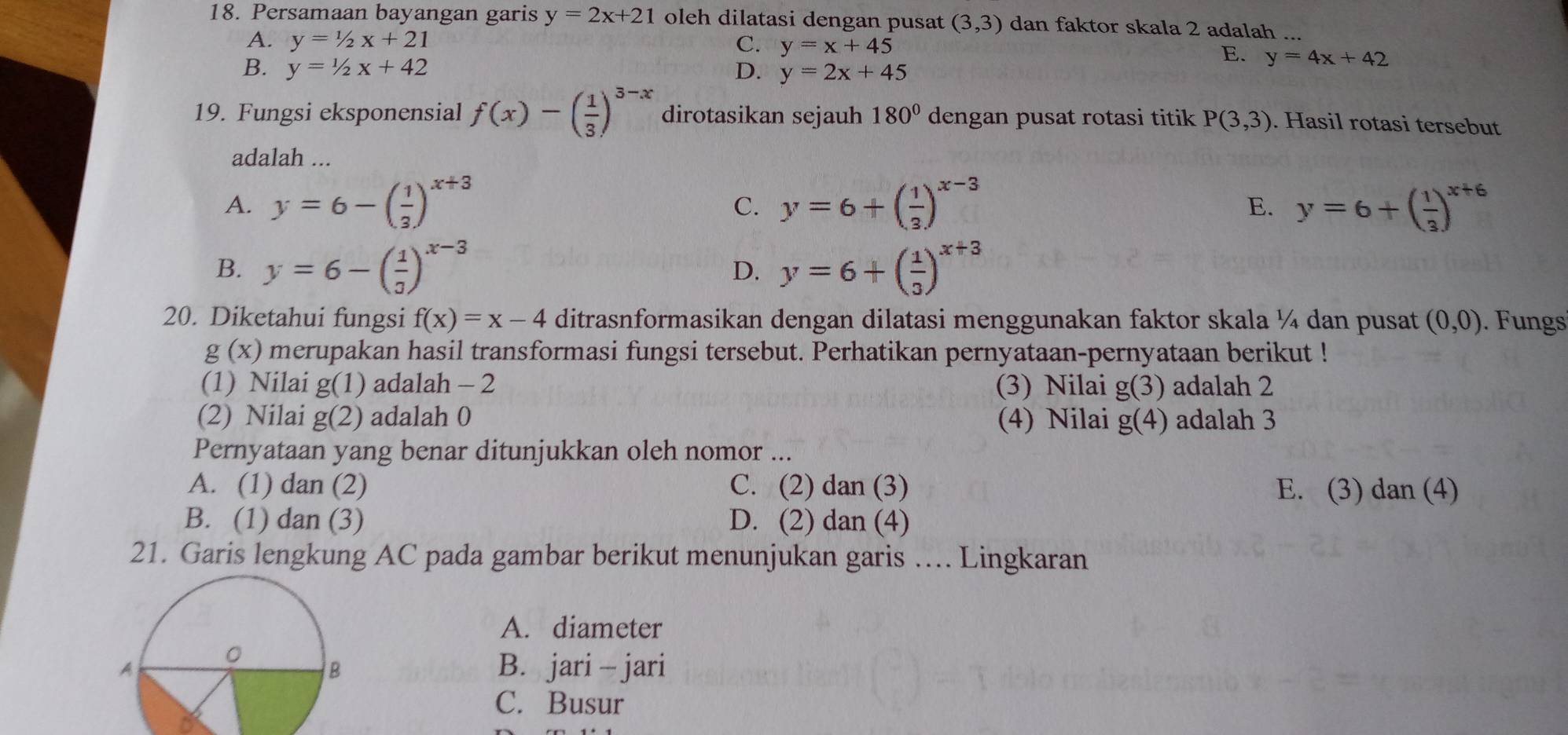 Persamaan bayangan garis y=2x+21 oleh dilatasi dengan pusat (3,3) dan faktor skala 2 adalah ...
A. y=1/2x+21 C. y=x+45
E. y=4x+42
B. y=1/2x+42 D. y=2x+45
19. Fungsi eksponensial f(x)-( 1/3 )^3-x dirotasikan sejauh 180° dengan pusat rotasi titik P(3,3). Hasil rotasi tersebut
adalah ...
A. y=6-( 1/3 )^x+3 y=6+( 1/3 )^x-3 y=6+( 1/3 )^x+6
C.
E.
B. y=6-( 1/3 )^x-3 y=6+( 1/3 )^x+3
D.
20. Diketahui fungsi f(x)=x-4 ditrasnformasikan dengan dilatasi menggunakan faktor skala ¼ dan pusat (0,0). Fungs
g(x) merupakan hasil transformasi fungsi tersebut. Perhatikan pernyataan-pernyataan berikut !
(1) Nilai g(1) adalah - 2 (3) Nilai g(3) adalah 2
(2) Nilai g(2) adalah 0 (4) Nilai g(4) adalah 3
Pernyataan yang benar ditunjukkan oleh nomor ...
A. (1) dan (2) C. (2) dan (3) E. (3) dan (4)
B. (1) dan (3) D. (2) dan (4)
21. Garis lengkung AC pada gambar berikut menunjukan garis … Lingkaran
A. diameter
B. jari - jari
C. Busur