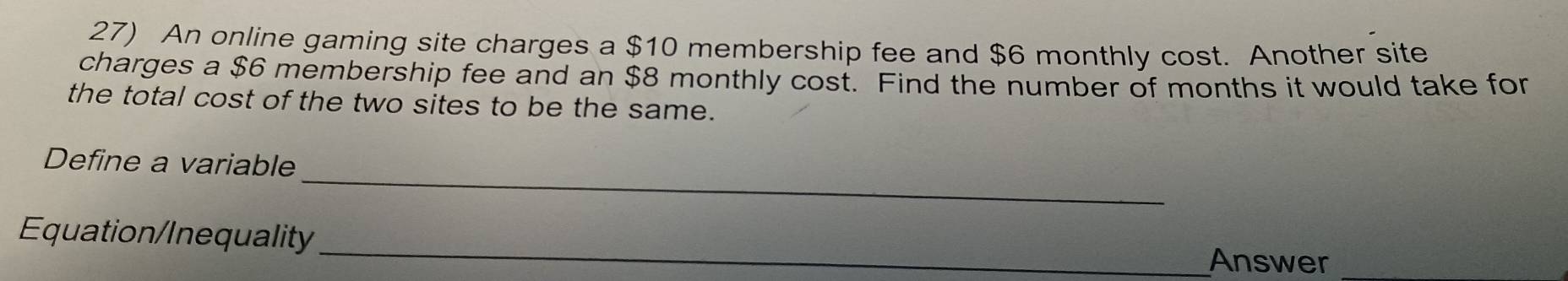 An online gaming site charges a $10 membership fee and $6 monthly cost. Another site 
charges a $6 membership fee and an $8 monthly cost. Find the number of months it would take for 
the total cost of the two sites to be the same. 
_ 
Define a variable 
_ 
Equation/Inequality 
Answer