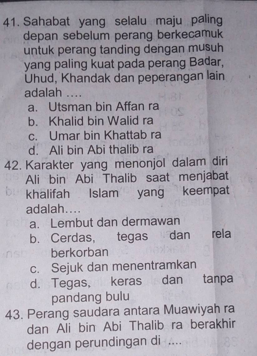 Sahabat yang selalu maju paling
depan sebelum perang berkecamuk
untuk perang tanding dengan musuh
yang paling kuat pada perang Badar,
Uhud, Khandak dan peperangan lain
adalah ....
a. Utsman bin Affan ra
b. Khalid bin Walid ra
c. Umar bin Khattab ra
d. Ali bin Abi thalib ra
42. Karakter yang menonjol dalam diri
Ali bin Abi Thalib saat menjabat
khalifah Islam yang keempat
adalah....
a. Lembut dan dermawan
b. Cerdas, tegas dan rela
berkorban
c. Sejuk dan menentramkan
d. Tegas, keras dan tanpa
pandang bulu
43. Perang saudara antara Muawiyah ra
dan Ali bin Abi Thalib ra berakhir
dengan perundingan di ....