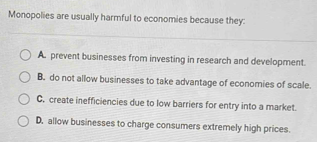 Monopolies are usually harmful to economies because they:
A. prevent businesses from investing in research and development.
B. do not allow businesses to take advantage of economies of scale.
C. create inefficiencies due to low barriers for entry into a market.
D. allow businesses to charge consumers extremely high prices.