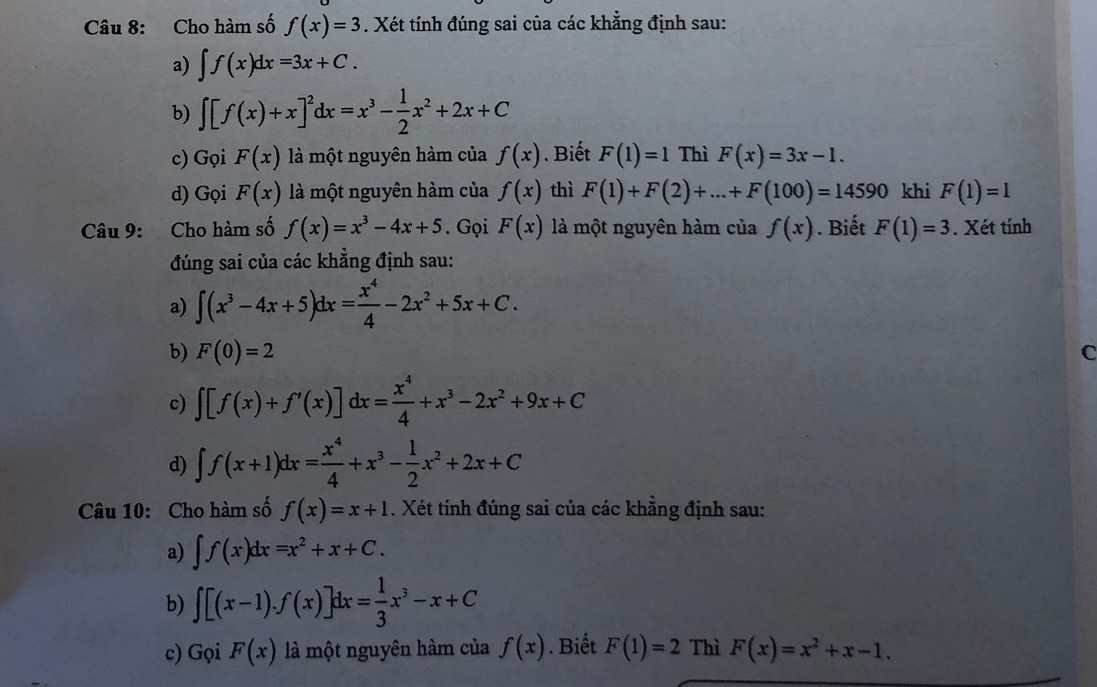 Cho hàm số f(x)=3. Xét tính đúng sai của các khẳng định sau:
a) ∈t f(x)dx=3x+C.
b) ∈t [f(x)+x]^2dx=x^3- 1/2 x^2+2x+C
c) Gọi F(x) là một nguyên hàm của f(x). Biết F(1)=1 Thì F(x)=3x-1.
d) Gọi F(x) là một nguyên hàm của f(x) thì F(1)+F(2)+...+F(100)=14590 khi F(1)=1
Câu 9: Cho hàm số f(x)=x^3-4x+5. Gọi F(x) là một nguyên hàm của f(x). Biết F(1)=3. Xét tính
đúng sai của các khẳng định sau:
a) ∈t (x^3-4x+5)dx= x^4/4 -2x^2+5x+C.
b) F(0)=2
C
c) ∈t [f(x)+f'(x)]dx= x^4/4 +x^3-2x^2+9x+C
d) ∈t f(x+1)dx= x^4/4 +x^3- 1/2 x^2+2x+C
Câu 10: Cho hàm số f(x)=x+1. Xét tính đúng sai của các khẳng định sau:
a) ∈t f(x)dx=x^2+x+C.
b) ∈t [(x-1).f(x)]dx= 1/3 x^3-x+C
c) Gọi F(x) là một nguyên hàm của f(x). Biết F(1)=2 Thì F(x)=x^2+x-1.