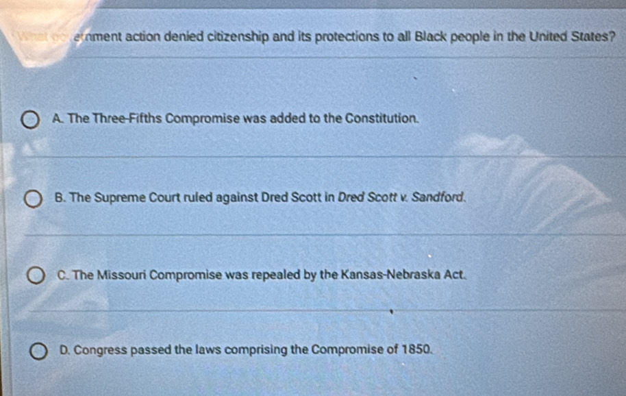 wrat co terment action denied citizenship and its protections to all Black people in the United States?
A. The Three-Fifths Compromise was added to the Constitution.
B. The Supreme Court ruled against Dred Scott in Dred Scott v. Sandford.
C. The Missouri Compromise was repealed by the Kansas-Nebraska Act.
D. Congress passed the laws comprising the Compromise of 1850.