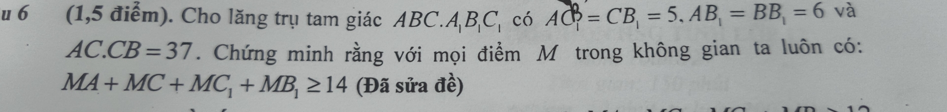 6 (1,5 điểm). Cho lăng trụ tam giác ABC C. A_1B_1C_1 có AC=CB_1=5, AB_1=BB_1=6
và
AC.CB=37. Chứng minh rằng với mọi điểm M trong không gian ta luôn có:
MA+MC+MC_1+MB_1≥ 14 (Đã sửa đề)