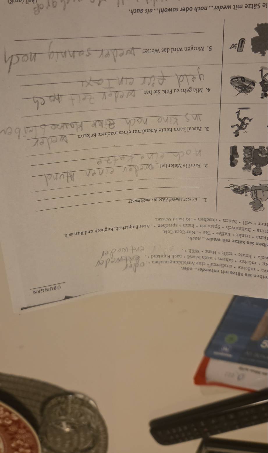 ü bungen 
eiben Sie Sätze mit entweder ... oder. 
iva • möchte • studieren • eine Ausbildung machen • 
org •möchte • fahren • nach Island • nach Finnland • 
isela • heute • trifft • Hans • Willi · 
eiben Sie Sätze mit weder ... noch. 
tjana • trinkt • Kaffee • Tee • . Nur Coca Cola. 
ttina • Italienisch • Spanisch• kann • sprechen • . Aber Bulgarisch, Englisch und Russisch. 
iner • will • baden • duschen • . Er hasst Wasser. 
1. Er isst sowohl Käse als auch Wurst. 
_ 
_ 
2. Familie Meier hat 
_ 
_ 
_ 
_ 
3. Pascal kann heute Abend nur eines machen: Er kann 
_ 
_ 
_ 
4. Mia geht zu Fuß. Sie hat 
_ 
_
30° 5. Morgen wird das Wetter 
_ 
ie Sätze mit weder ... noch oder sowohl ... als auch.