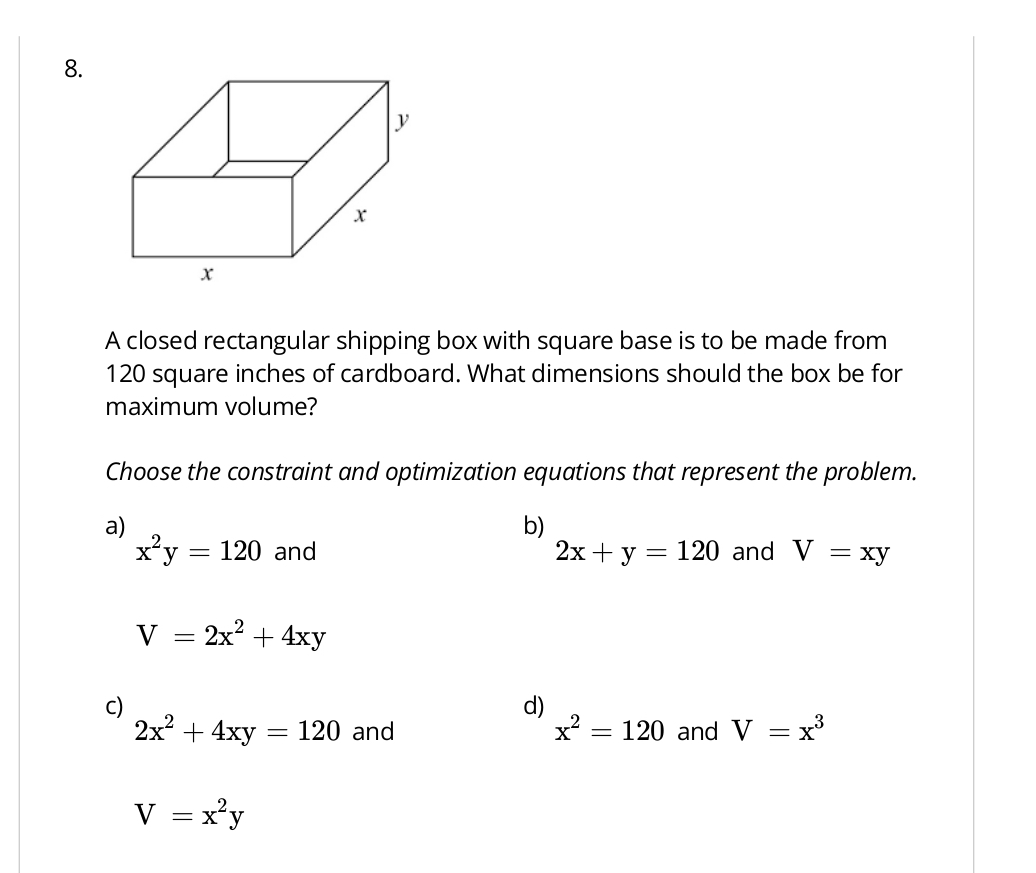 A closed rectangular shipping box with square base is to be made from
120 square inches of cardboard. What dimensions should the box be for
maximum volume?
Choose the constraint and optimization equations that represent the problem.
a)
b)
x^2y=120 and 2x+y=120 and V=xy
V=2x^2+4xy
C)
d)
2x^2+4xy=120 and x^2=120 and V=x^3
V=x^2y