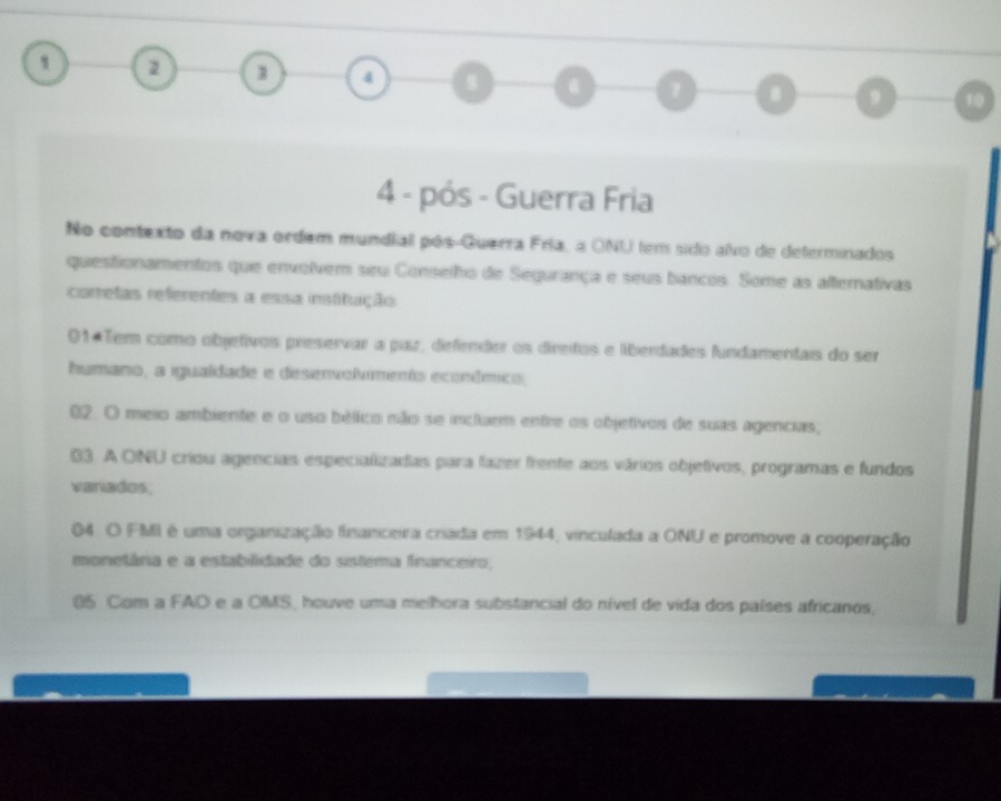 2 1 4 o 1 9 10
4 - pós - Guerra Fria
No contexto da nova ordem mundiall pós-Guerra Fria, a ONI tem sido alvo de deferminados
questionamentos que envolvem seu Conselho de Segurança e seus bancos. Some as afternativas
corretas referentes a essa institução
01+Tem como objetivos preservar a paz, defender os direitos e liberdades fundamentais do ser
humano, a igualdade e desenvolimento económico,
02. O meio ambiente e o uso bélico não se incluem entre os objetivos de suas agencias,
03. A ONU criou agencias especializadas para fazer frente aos vários objetivos, programas e fundos
variados,
04 O FMI é uma organização financeira criada em 1944, vinculada a ONU e promove a cooperação
monetâna e a establidade do sistema fnanceiro,
05 Com a FAD e a OMS, houve uma melhora substancial do nível de vida dos países africanos,