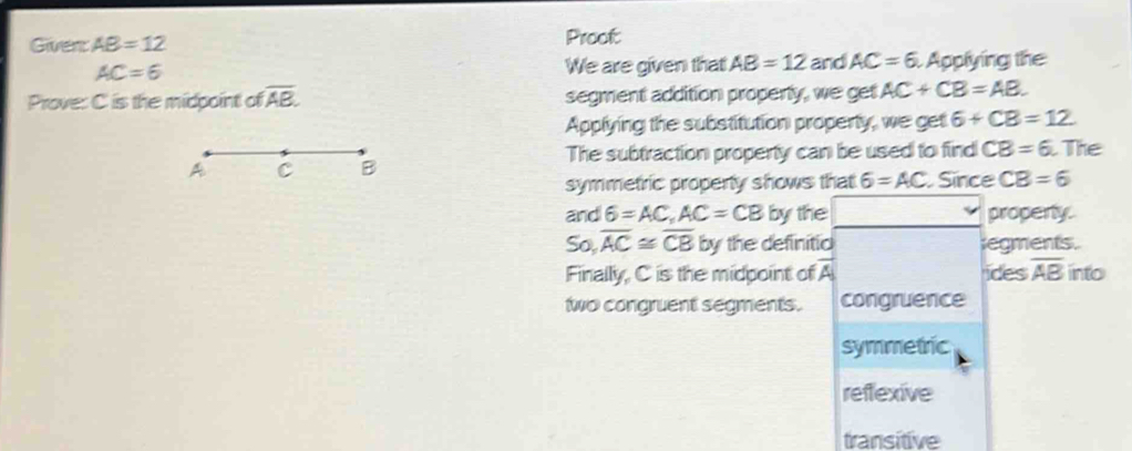 Giver AB=12 Proot
AC=6 We are given that AB=12 and AC=6 Applying the
Prove: C is the midpoint ofoverline AB. segment addition propenly, we get AC+CB=AB. 
Applying the substitution property, we get 6+CB=12
The subtraction property can be used to find CB=6 The
symmetric propenty shows that 6=AC Since CB=6
and 6=AC, AC=CB by the propenty.
So, overline AC≌ overline CB by the definitic regments.
Finally, C is the midpoint of vector A ides overline AB into
two congruent segments. congruence
symmetric
reftexive
transitive