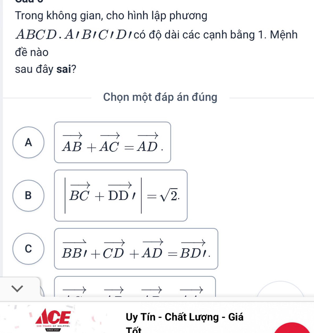 Trong không gian, cho hình lập phương
ABCD. A'B'C' D'có độ dài các cạnh bằng 1. Mệnh
đề nào
sau đây sai?
Chọn một đáp án đúng
A vector AB+vector AC=vector AD.
B |vector BC+vector DD'|=sqrt(2).
C vector BBI+vector CD+vector AD=vector BDI. 
CE Uy Tín - Chất Lượng - Giá
since 1984 Tốt