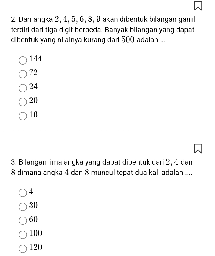 Dari angka 2, 4, 5, 6, 8, 9 akan dibentuk bilangan ganjil
terdiri dari tiga digit berbeda. Banyak bilangan yang dapat
dibentuk yang nilainya kurang dari 500 adalah....
144
72
24
20
16
3. Bilangan lima angka yang dapat dibentuk dari 2, 4 dan
8 dimana angka 4 dan 8 muncul tepat dua kali adalah.....
4
30
60
100
120