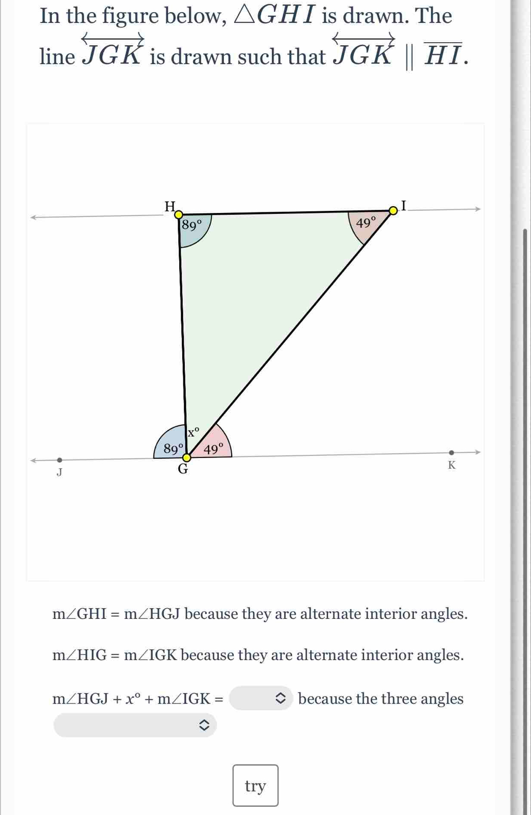 In the figure below, △ GHI is drawn. The
line overleftrightarrow JGK is drawn such that overleftrightarrow JGKbeginvmatrix endvmatrix overline HI.
m∠ GHI=m∠ HGJ because they are alternate interior angles.
m∠ HIG=m∠ IGK because they are alternate interior angles.
m∠ HGJ+x°+m∠ IGK= because the three angles
try