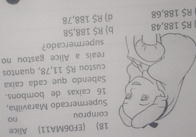 (EF06MA11) Alice
no
comprou
Supermercado Maravilha,
16 caixas de bombons.
Sabendo que cada caixa
custou R$ 11,78, quantos
reais a Alice gastou no
supermercado?
R$ 188,48 ) R$ 188,58
R$ 188,68 d) R$ 188,78