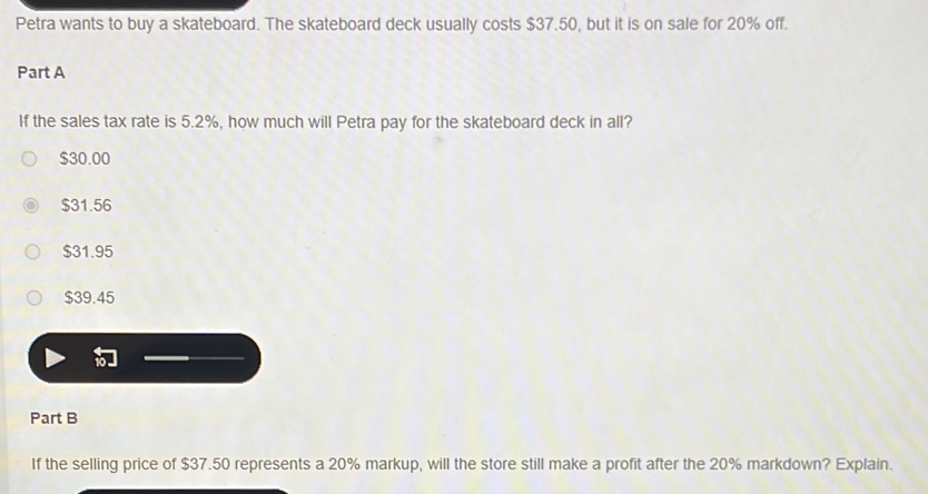 Petra wants to buy a skateboard. The skateboard deck usually costs $37.50, but it is on sale for 20% off.
Part A
If the sales tax rate is 5.2%, how much will Petra pay for the skateboard deck in all?
$30.00
$31.56
$31.95
$39.45
Part B
If the selling price of $37.50 represents a 20% markup, will the store still make a profit after the 20% markdown? Explain.