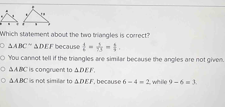 Which statement about the two triangles is correct?
△ ABC^(sim)△ DEF because  4/6 = 5/7.5 = 6/9 .
You cannot tell if the triangles are similar because the angles are not given.
△ ABC is congruent to △ DEF.
△ ABC is not similar to △ DEF , because 6-4=2 , while 9-6=3.