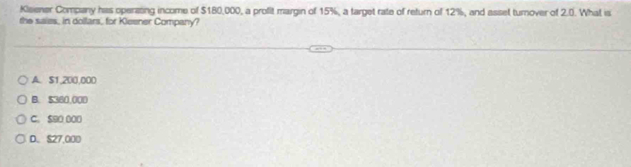 Kisener Company has operating income of $180,000, a profit margin of 15%, a target rate of return of 12%, and asset turnover of 2.0. What is
the saies, in dollars, for Kleener Company?
A. $1,200,000
B. $360,000
C. $90 000
D. S27,000