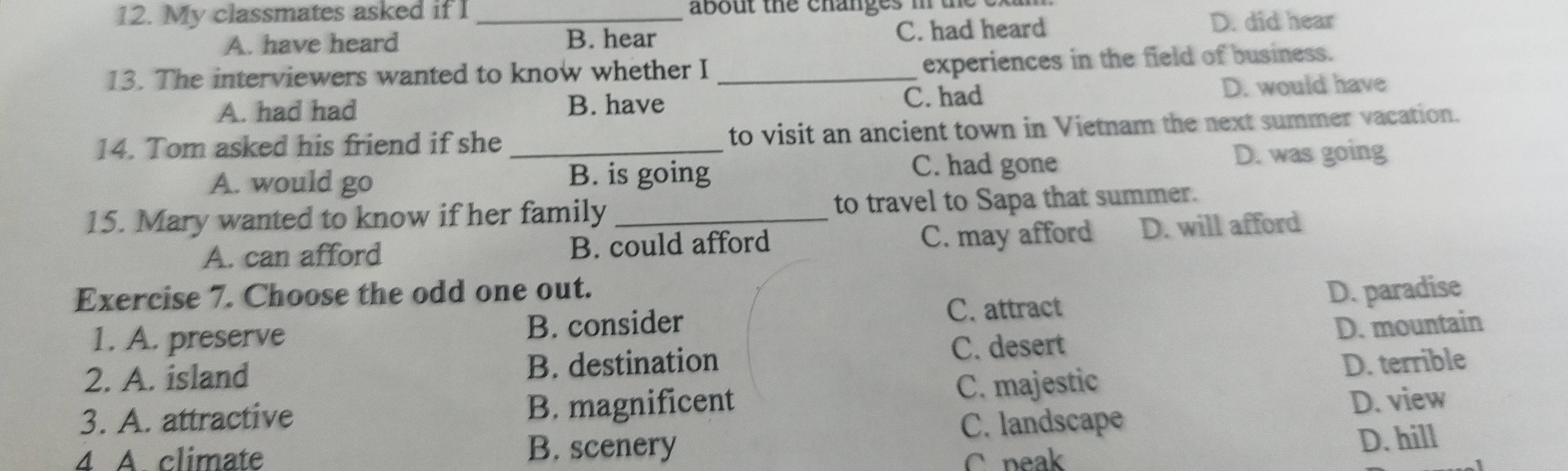 My classmates asked if I _about the changes in the ex
A. have heard B. hear C. had heard
D. did hear
13. The interviewers wanted to know whether I_
experiences in the field of business.
A. had had B. have C. had D. would have
14. Tom asked his friend if she _to visit an ancient town in Vietnam the next summer vacation.
C. had gone
A. would go B. is going D. was going
15. Mary wanted to know if her family _to travel to Sapa that summer.
A. can afford B. could afford C. may afford D. will afford
Exercise 7. Choose the odd one out. D. paradise
1. A. preserve B. consider
C. attract
C. desert D. mountain
2. A. island B. destination
3. A. attractive B. magnificent C. majestic D. terrible
4 A climate B. scenery C. landscape D. view
C peak D. hill