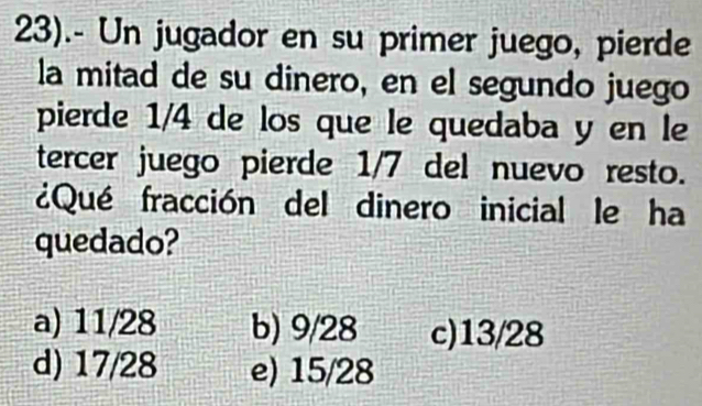 23).- Un jugador en su primer juego, pierde
la mitad de su dinero, en el segundo juego
pierde 1/4 de los que le quedaba y en le
tercer juego pierde 1/7 del nuevo resto.
¿Qué fracción del dinero inicial le ha
quedado?
a) 11/28 b) 9/28 c) 13/28
d) 17/28 e) 15/28