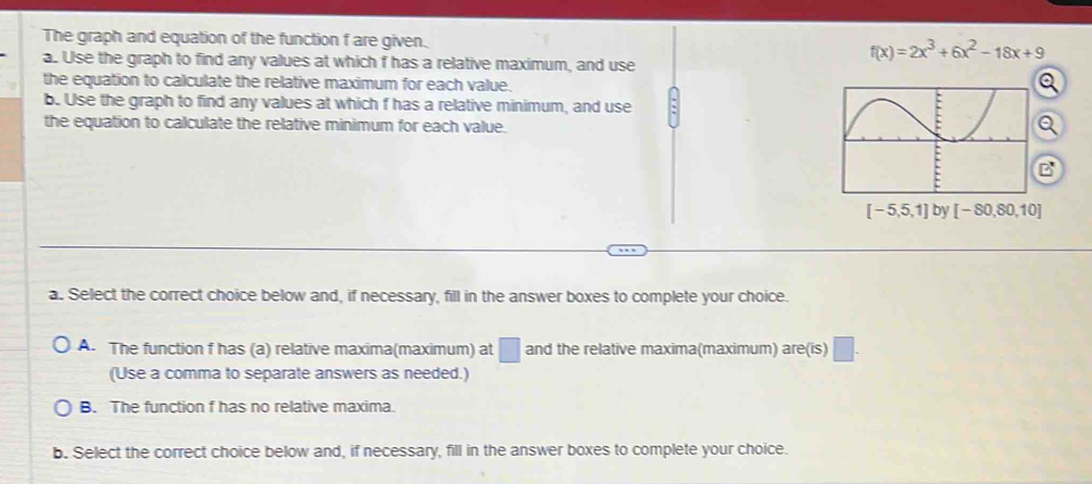 The graph and equation of the function f are given. f(x)=2x^3+6x^2-18x+9
a. Use the graph to find any values at which f has a relative maximum, and use
the equation to calculate the relative maximum for each value.
a
b. Use the graph to find any values at which f has a relative minimum, and use
the equation to calculate the relative minimum for each value.
Q
B
[-5,5,1] by [-80,80,10]
a. Select the correct choice below and, if necessary, fill in the answer boxes to complete your choice.
A. The function f has (a) relative maxima(maximum) at □ and the relative maxima(maximum) are(is) □. 
(Use a comma to separate answers as needed.)
B. The function f has no relative maxima.
b. Select the correct choice below and, if necessary, fill in the answer boxes to complete your choice.
