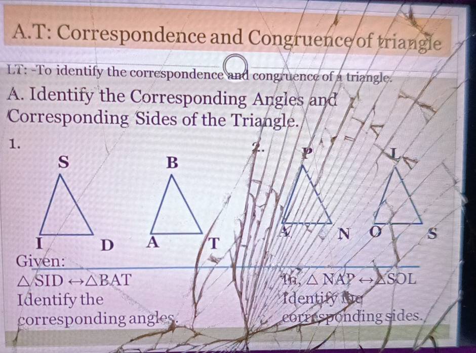 T: Correspondence and Congruence of triangle 
LT: -To identify the correspondence and congruence of a triangle. 
A. Identify the Corresponding Angles and 
Corresponding Sides of the Triangle. 
1. 
J
σ s 

Given:
△ SIDrightarrow △ BAT 1n, △ NAPrightarrow △ SOL
Identify the Identify the 
corresponding angles. corresponding sides.