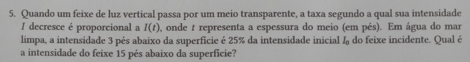 Quando um feixe de luz vertical passa por um meio transparente, a taxa segundo a qual sua intensidade 
I decresce é proporcional a I(t) , onde t representa a espessura do meio (em pés). Em água do mar 
limpa, a intensidade 3 pés abaixo da superfície é 25% da intensidade inicial I_0 do feixe incidente. Qual é 
a intensidade do feixe 15 pés abaixo da superfície?