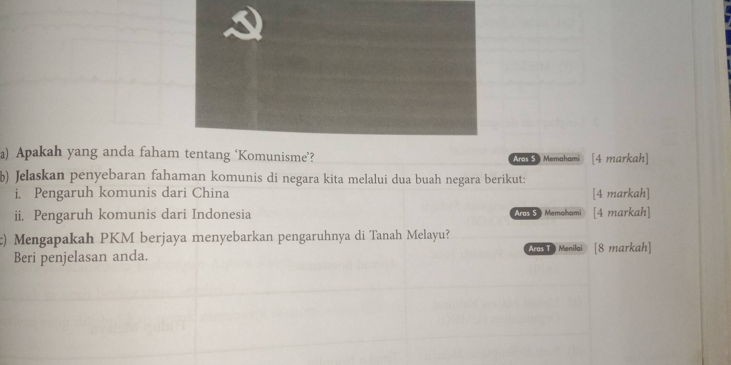 Apakah yang anda faham tentang ‘Komunisme’? 
Ards S ) Memahami [4 markah] 
b) Jelaskan penyebaran fahaman komunis di negara kita melalui dua buah negara berikut: 
i. Pengaruh komunis dari China [4 markah] 
ii. Pengaruh komunis dari Indonesia Aras S )Memahami [4 markah] 
c) Mengapakah PKM berjaya menyebarkan pengaruhnya di Tanah Melayu? 
Aras T Menilai 1 [8 markah] 
Beri penjelasan anda.