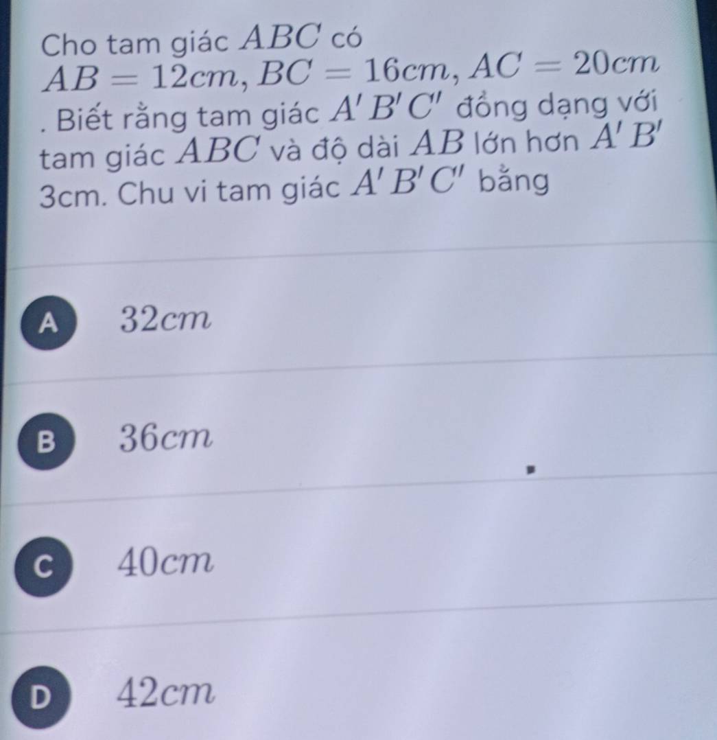 Cho tam giác ABC có
AB=12cm, BC=16cm, AC=20cm. Biết rằng tam giác A'B'C' đồng dạng với
tam giác ABC và độ dài AB lớn hơn A'B'
3cm. Chu vi tam giác A'B'C' bằng
A 32cm
B 36cm
C ) 40cm
D 42cm