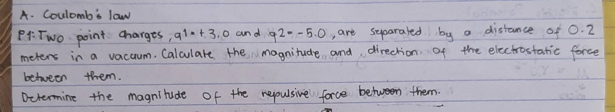 Coulomb's law 
PA:Two point charges, q1· +3.0 and q2· -5.0 , are syparated by a distance of O. 2
meters in a vacaum. Calculare the magnitude and direction of the electrostatic force 
between them. 
Dctermine the magnitude of the repulsive force between them.