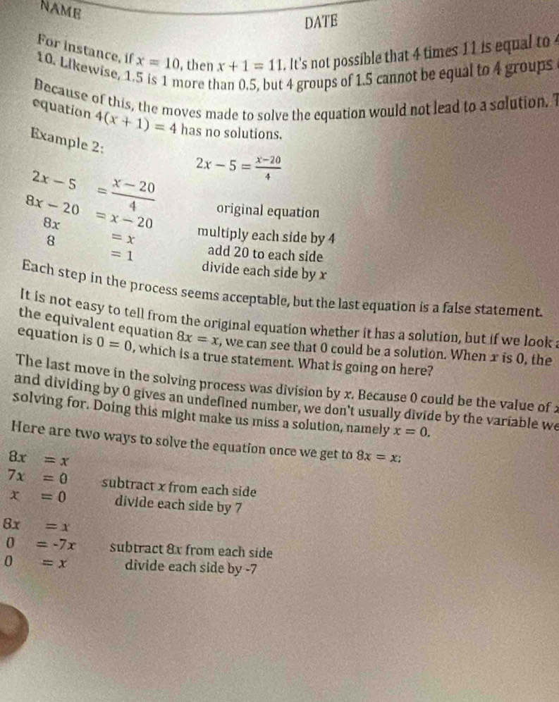 NAME 
DATE 
For instance, if x=10 , then x+1=11. It's not possible that 4 times 11 is equal to
10. Likewise, 1 
nore t
4 groups of 1.5 cannot be equal to 4 groups 
Decause of this, the moves made to solve the equation would not lead to a solution. I 
equation 4(x+1)=4 has no solutions. 
Example 2:
2x-5= (x-20)/4  2x-5= (x-20)/4 
original equation
8x
8x-20=x-20 multiply each side by 4
8 =x add 20 to each side
=1 divide each side by x
Each step in the process seems acceptable, but the last equation is a false statement. 
It is not easy to tell from the original equation whether it has a solution, but if we look 
the equivalent equation 8x=x , we can see that 0 could be a solution. When x is 0, the 
equation is 0=0 , which is a true statement. What is going on here? 
The last move in the solving process was division by x. Because 0 could be the value of : 
and dividing by 0 gives an undefined number, we don't usually divide by the variable we 
solving for. Doing this might make us miss a solution, namely x=0. 
Here are two ways to solve the equation once we get to 8x=x;
8x=x
7x=0 subtract x from each side
x=0 divide each side by 7
8x=x
0=-7x subtract 8x from each side
0=x divide each side by -7