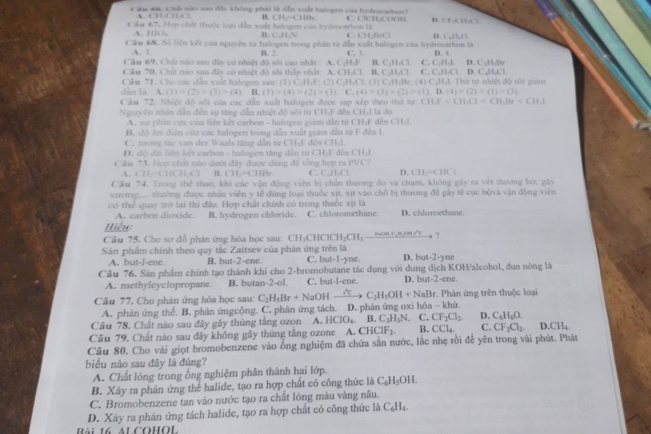 Cầu 66, Chải nào sau đây không phái là dẫn xuất halogen của hydrocarbon?
A. CH 11* 1 B. CH_2=CHBr C. ClCH-COOH D. CF:CH₃C1
Cầu 67. Hợp chất thuộc loại dẫn xuất halogen của hydrocarbon là
A. HIO_4 B. C,H_1N C. CH_2BrCl D. CaH_aC.
Cầu 68. Số liên kết của nguyên từ halogen trong phân từ dẫn xuất halogen của hydrocarbon là
A. 1. B. 2. C. 3. D. 4.
Câu 69. Chất nào sau đây có nhiệt độ sôi cao nhất : A. C_2H_3F.B C_2H_4Cl C. C_2H_5I. D. C_2H_3B
Cầu 70. Chất nào sau đây có nhiệt độ sôi thấp nhất: A. CH_2Cl.B.C_2H_4Cl. C.C_1H_2Cl. D.C_4H_6Cl
Câu 71. Cho các dẫn xuất halogen sau: (1) (1)C_2H_4F:(2)C_2H_5Cl:(3)C_2H_4Br:(4)C_2H_4I. T Thứ tự nhiệt độ sối giám
dẫn là A.(1)>(2)>(3)>(4) B. (1)>(4)>(2)>(3),C.(4)>(3)>(2)>(1),D.(4)>(2)>(1)>(3).
Câu 72. Nhiệt độ sối của các dẫn xuất halogen được sap xếp theo thứ tự: CH_3F
Nguyên nhân dẫn đến sự tăng dẫn nhiệt độ sôi từ CH₃F đến CH₃I là do
A. sự phân cực của liên kết carbon - halogen giám dân từ CH₃F đến CH_31.
B. độ âm diễn của các halogen trong dẫn xuất giám dân từ F đến I
C. tương tác van der Waals tăng dân từ CH-F đến CH-l.
D. độ dài liên kết carbon - halogen tăng dân từ 6 _ H_1I đến CHạh
Cầu 73. Hợp chất nào dưới đây được dùng đế tổng hợp ra PVC?
A. H-CHCH_3Cl B. CH_2=CHBr C. C _4H_4Cl D. CH_2=CHCl
Cầu 74. Trong thể thao, khi các vận động viên bị chấn thương do va chạm, không gây ra vết thương hờ, gay
xtơ1g,... thưởng được nhân viên y tế đùng loại thuốc xịt. xịt vào chỗ bị thương đề gây tế cục bộvà vận động viên
có thể quay trở lại thi đầu. Hợp chất chính có trong thuốc xịt là
A. carbon dioxide. B. hydrogen chloride. C. chloromethane. D. chloroethane.
Hiểu;
Câu 75. Cho sơ đồ phản ứng hóa học sau: CH_3CHClCH_2CH_3_ NaOH,C_1H_2OH,^circ C ?
Sản phẩm chính theo quy tắc Zaitsev của phản ứng trên là
A. but-l-ene. B. but-2-ene. C. but-1-yne. D. but-2-yne
Câu 76. Sản phẩm chính tạo thành khi cho 2-bromobutane tác dụng với dung dịch KOH/alcohol, đun nóng là
A. methylcyclopropane. B. butan-2-ol. C. but-l-ene. D. but- 2= ne.
Câu 77. Cho phản ứng hóa học sau: C_2H_5Br+NaOH xrightarrow I°C C_2H_5OH+NaBr *. Phản ứng trên thuộc loại
A. phản ứng thế. B. phản ứngcộng. C. phản ứng tách. D. phản ứng oxi hóa - khử.
Câu 78. Chất nào sau đây gây thủng tâng ozon A. HClO_4. B .C_3H_3N. C. CF_2Cl_2. D. C_6H_6O.
Cầu 79. Chất nào sau đây không gây thủng tầng ozone A. CHCIF_2. B. CCl_4. C. CF_2Cl_2. D.CH_4.
Câu 80. Cho vài giọt bromobenzene vào ống nghiệm đã chứa sẵn nước, lắc nhẹ rỗi để yên trong vài phút. Phát
biểu nào sau đây là đúng?
A. Chất lỏng trong ống nghiệm phân thành hại lớp.
B. Xảy ra phản ứng thể halide, tạo ra hợp chất có công thức là C_6H_5OH.
C. Bromobenzene tan vào nước tạo ra chất lỏng màu vàng nâu.
D. Xây ra phản ứng tách halide, tạo ra hợp chất có công thức là C_6H_4.
Bài 16. ALCOHOL