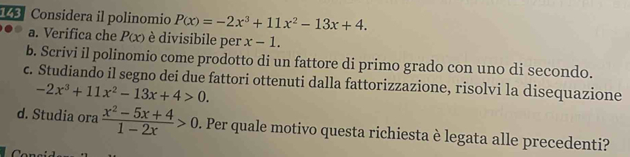 143 Considera il polinomio P(x)=-2x^3+11x^2-13x+4. 
a. Verifica che P(x) è divisibile per x-1. 
b. Scrivi il polinomio come prodotto di un fattore di primo grado con uno di secondo. 
c. Studiando il segno dei due fattori ottenuti dalla fattorizzazione, risolvi la disequazione
-2x^3+11x^2-13x+4>0. 
d. Studia ora  (x^2-5x+4)/1-2x >0. Per quale motivo questa richiesta è legata alle precedenti?