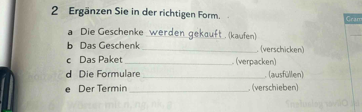 Ergänzen Sie in der richtigen Form. 
Gram 
a Die Geschenke werden gekauft . (kaufen) 
b Das Geschenk _. (verschicken) 
c Das Paket _. (verpacken) 
d Die Formulare _ (ausfüllen) 
e Der Termin _. (verschieben)