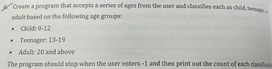 Create a program that accepts a series of ages from the user and classifies each as child, teenager, o 
adult based on the following age groups: 
Child: 0-12
Teenager: 13-19
Adult: 20 and above 
The program should stop when the user enters -1 and then print out the count of each classificatic