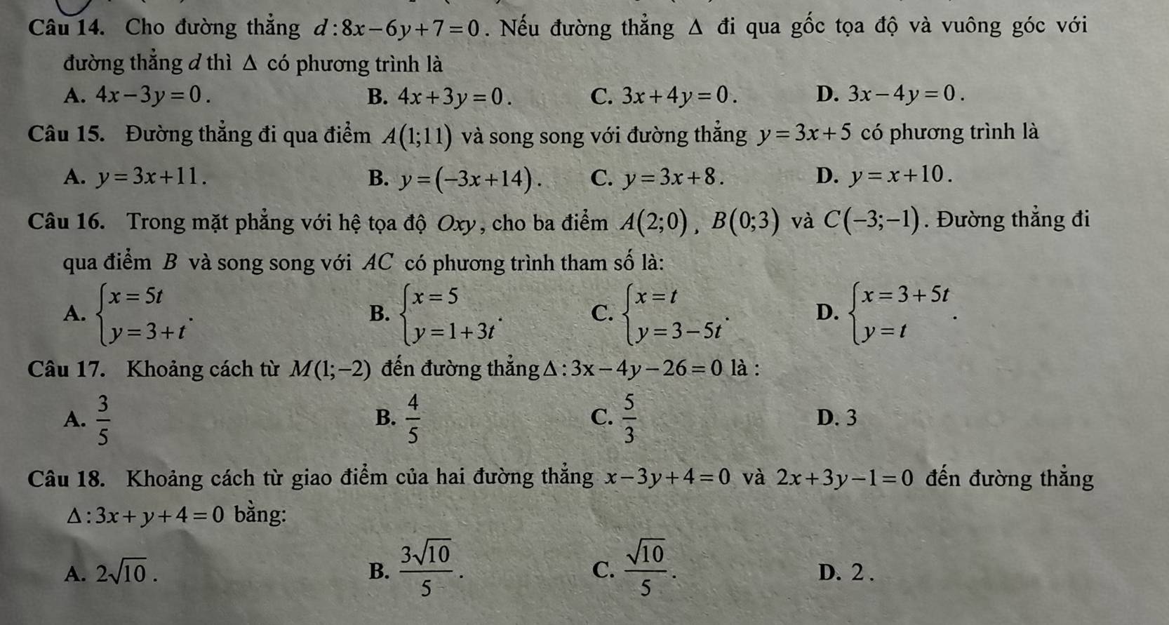 Cho đường thẳng d:8x-6y+7=0. Nếu đường thẳng Δ đi qua gốc tọa độ và vuông góc với
đường thẳng d thì △ cdot 0 phương trình là
A. 4x-3y=0. B. 4x+3y=0. C. 3x+4y=0. D. 3x-4y=0.
Câu 15. Đường thẳng đi qua điểm A(1;11) và song song với đường thắng y=3x+5 có phương trình là
A. y=3x+11. B. y=(-3x+14). C. y=3x+8. D. y=x+10.
Câu 16. Trong mặt phẳng với hệ tọa độ Oxy, cho ba điểm A(2;0),B(0;3) và C(-3;-1). Đường thẳng đi
qua điểm B và song song với AC có phương trình tham số là:
A. beginarrayl x=5t y=3+tendarray. . beginarrayl x=5 y=1+3tendarray. . beginarrayl x=t y=3-5tendarray. . beginarrayl x=3+5t y=tendarray. .
B.
C.
D.
Câu 17. Khoảng cách từ M(1;-2) đến đường thẳng △ :3x-4y-26=0 là :
B.
C.
A.  3/5   4/5   5/3  D. 3
Câu 18. Khoảng cách từ giao điểm của hai đường thẳng x-3y+4=0 và 2x+3y-1=0 đến đường thẳng
Δ: 3x+y+4=0 bằng:
C.
A. 2sqrt(10). B.  3sqrt(10)/5 .  sqrt(10)/5 . D. 2 .