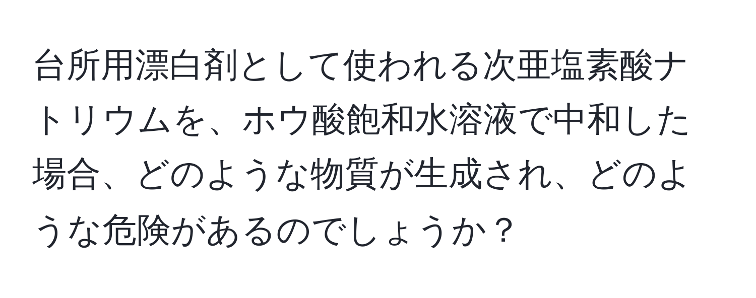 台所用漂白剤として使われる次亜塩素酸ナトリウムを、ホウ酸飽和水溶液で中和した場合、どのような物質が生成され、どのような危険があるのでしょうか？