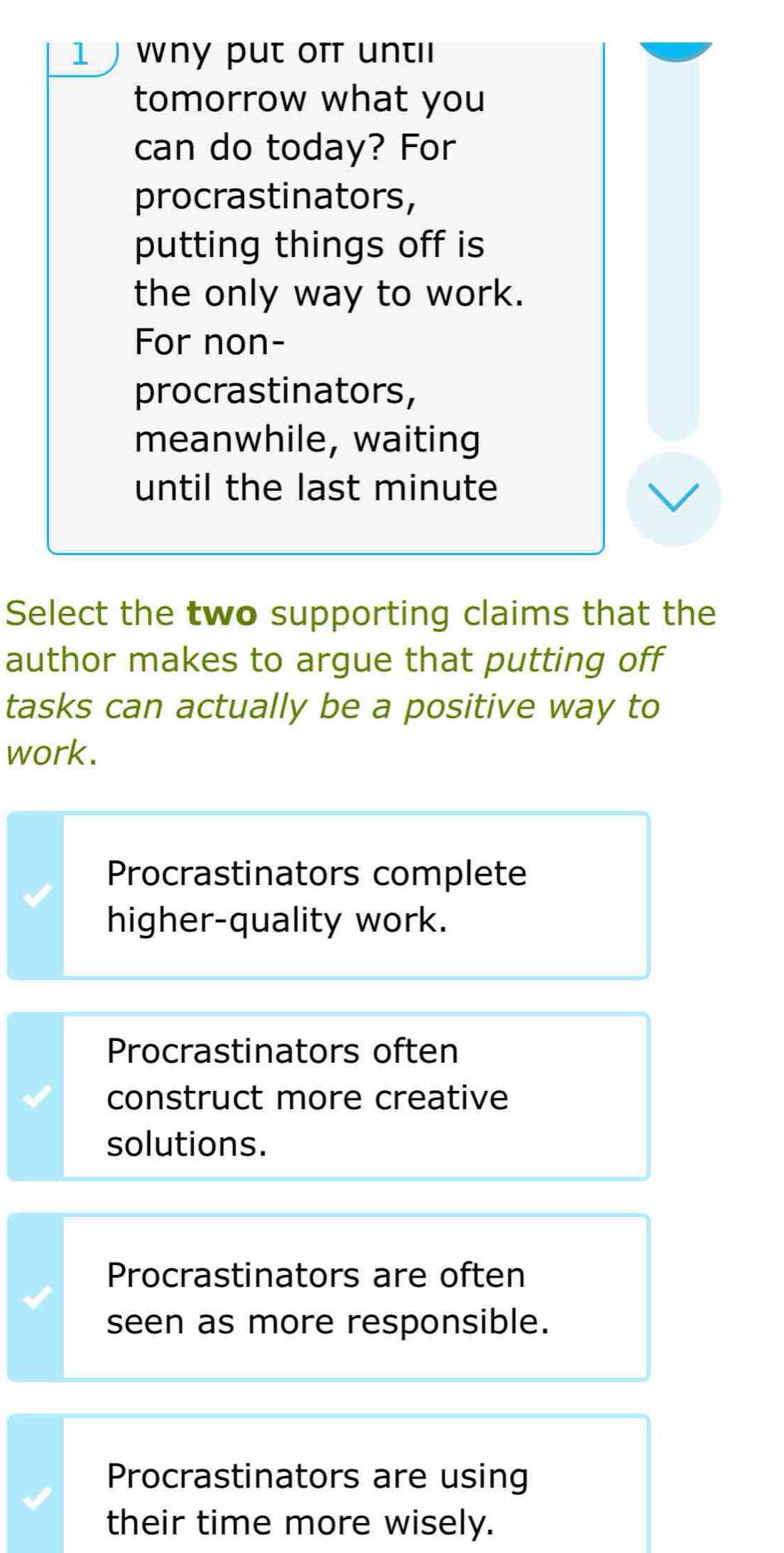 wny put of unt
tomorrow what you
can do today? For
procrastinators,
putting things off is
the only way to work.
For non-
procrastinators,
meanwhile, waiting
until the last minute
Select the two supporting claims that the
author makes to argue that putting off
tasks can actually be a positive way to
work.
Procrastinators complete
higher-quality work.
Procrastinators often
construct more creative
solutions.
Procrastinators are often
seen as more responsible.
Procrastinators are using
their time more wisely.