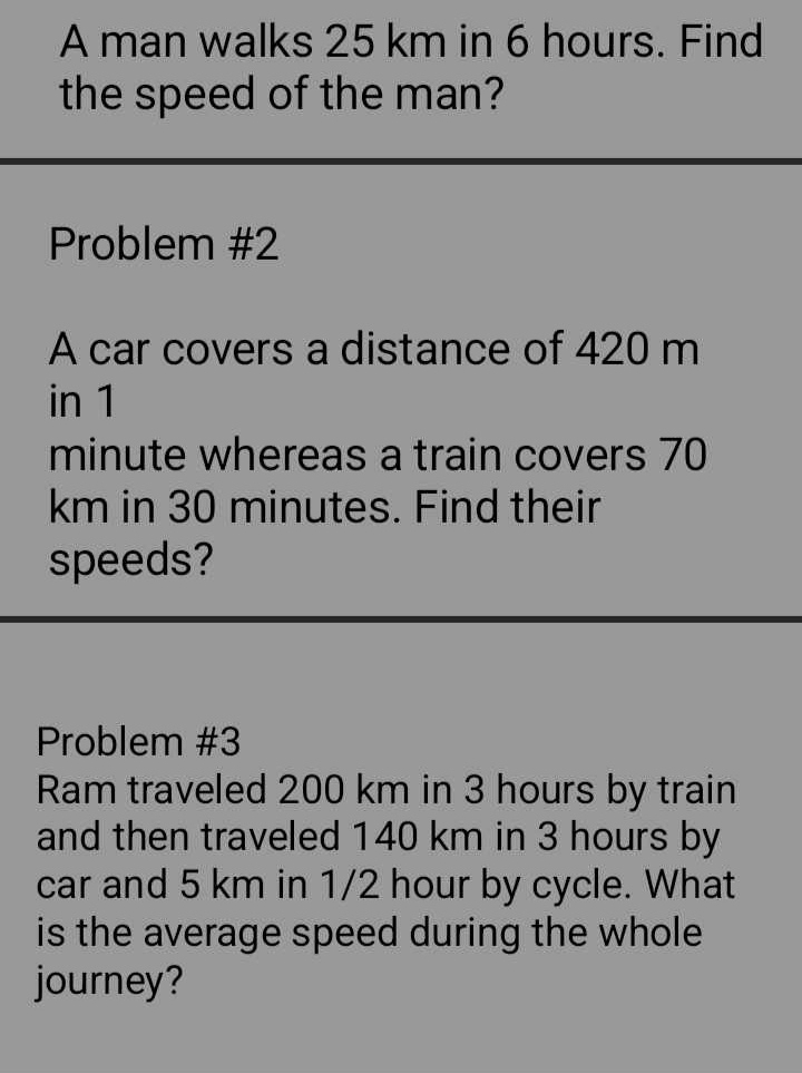 A man walks 25 km in 6 hours. Find 
the speed of the man? 
Problem #2 
A car covers a distance of 420 m
in 1
minute whereas a train covers 70
km in 30 minutes. Find their 
speeds? 
Problem #3 
Ram traveled 200 km in 3 hours by train 
and then traveled 140 km in 3 hours by 
car and 5 km in 1/2 hour by cycle. What 
is the average speed during the whole 
journey?