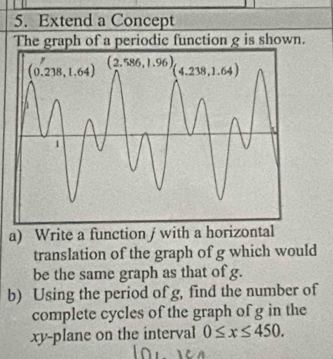 Extend a Concept
The graph of a periodic function g is shown.
a) Write a function j with a horizontal
translation of the graph of g which would
be the same graph as that of g.
b) Using the period of g, find the number of
complete cycles of the graph of g in the
xy-plane on the interval 0≤ x≤ 450.