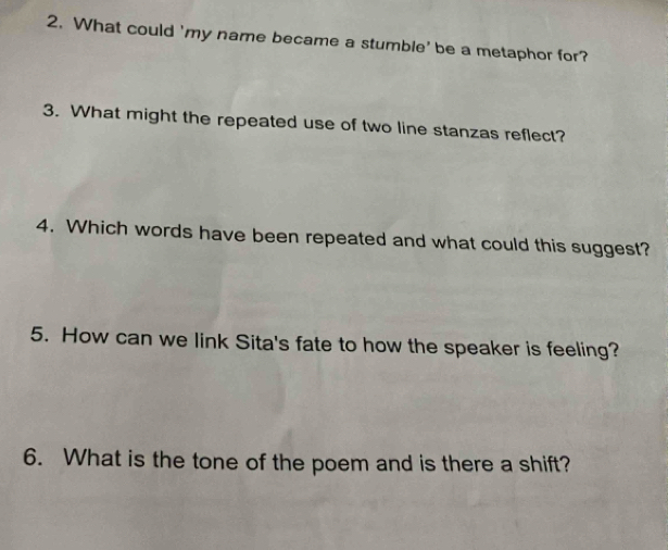 What could 'my name became a stumble' be a metaphor for? 
3. What might the repeated use of two line stanzas reflect? 
4. Which words have been repeated and what could this suggest? 
5. How can we link Sita's fate to how the speaker is feeling? 
6. What is the tone of the poem and is there a shift?